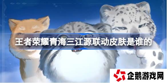 王者荣耀青海三江源联动皮肤是谁的-王者荣耀青海三江源联动开启